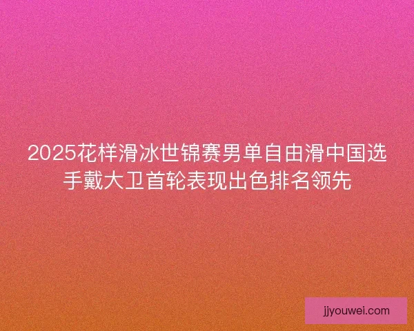 2025花样滑冰世锦赛男单自由滑中国选手戴大卫首轮表现出色排名领先