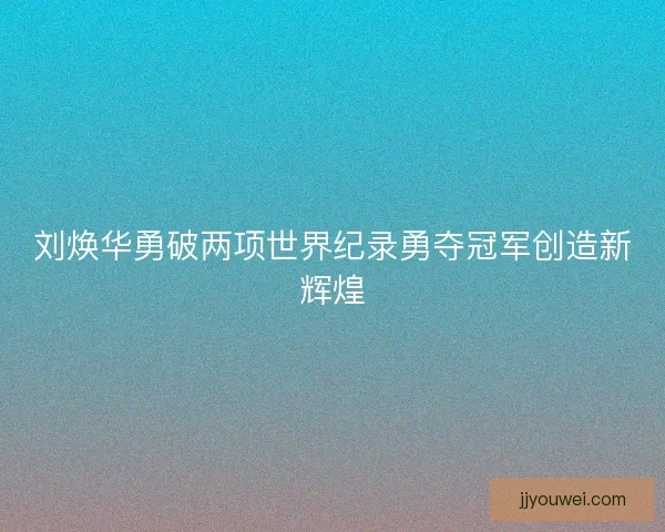 刘焕华勇破两项世界纪录勇夺冠军创造新辉煌