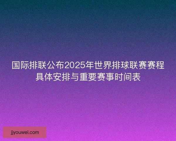 国际排联公布2025年世界排球联赛赛程具体安排与重要赛事时间表