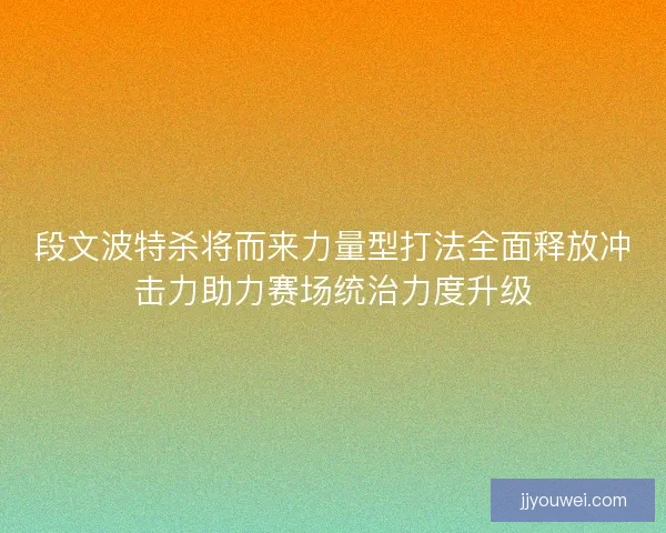 段文波特杀将而来力量型打法全面释放冲击力助力赛场统治力度升级