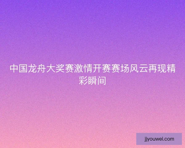 中国龙舟大奖赛激情开赛赛场风云再现精彩瞬间