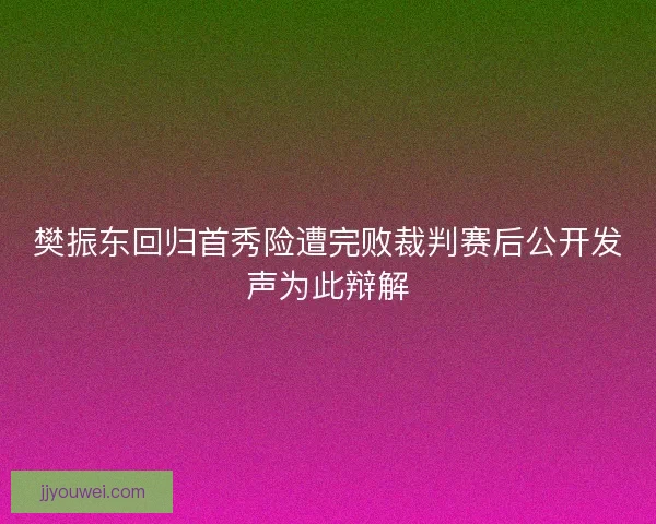 樊振东回归首秀险遭完败裁判赛后公开发声为此辩解