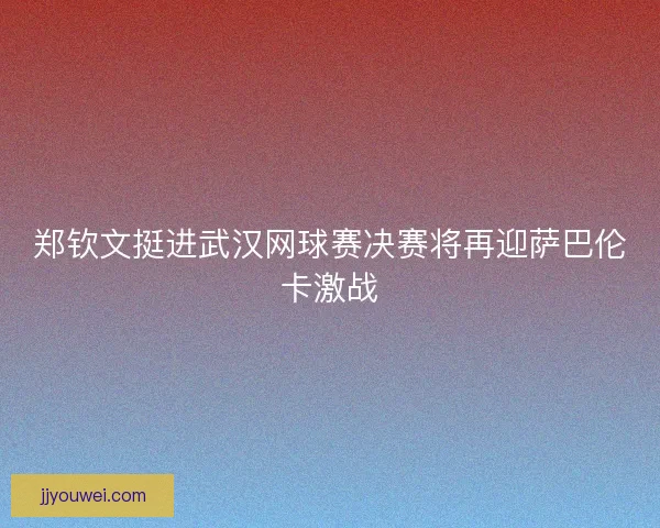郑钦文挺进武汉网球赛决赛将再迎萨巴伦卡激战