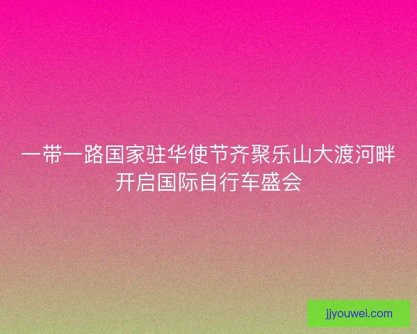 一带一路国家驻华使节齐聚乐山大渡河畔开启国际自行车盛会 一带一路国家驻华使节齐聚乐山大渡河畔开启国际自行车盛会