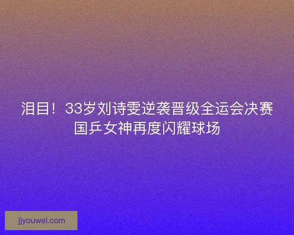 泪目！33岁刘诗雯逆袭晋级全运会决赛国乒女神再度闪耀球场