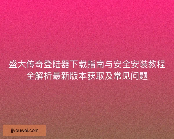 盛大传奇登陆器下载指南与安全安装教程全解析最新版本获取及常见问题