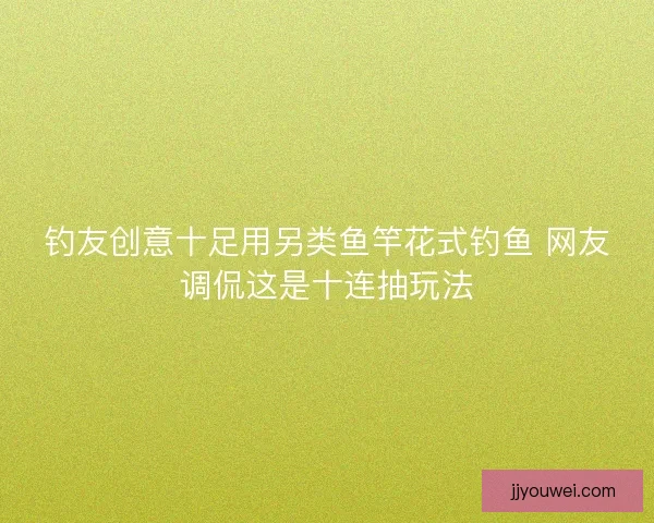 钓友创意十足用另类鱼竿花式钓鱼 网友调侃这是十连抽玩法
