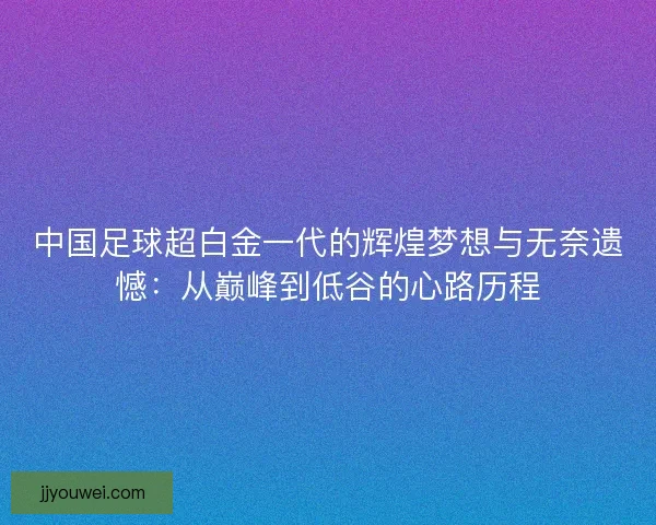 中国足球超白金一代的辉煌梦想与无奈遗憾：从巅峰到低谷的心路历程