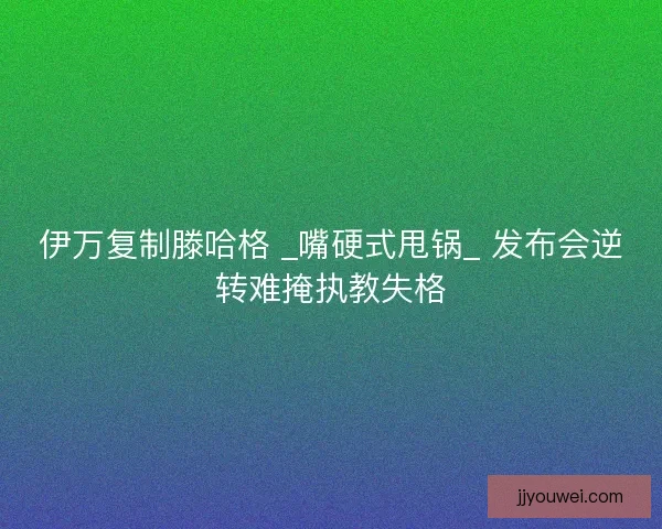 伊万复制滕哈格 _嘴硬式甩锅_ 发布会逆转难掩执教失格