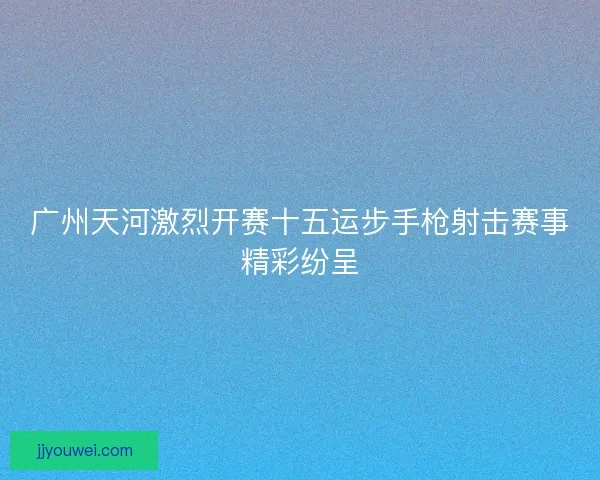 广州天河激烈开赛十五运步手枪射击赛事精彩纷呈