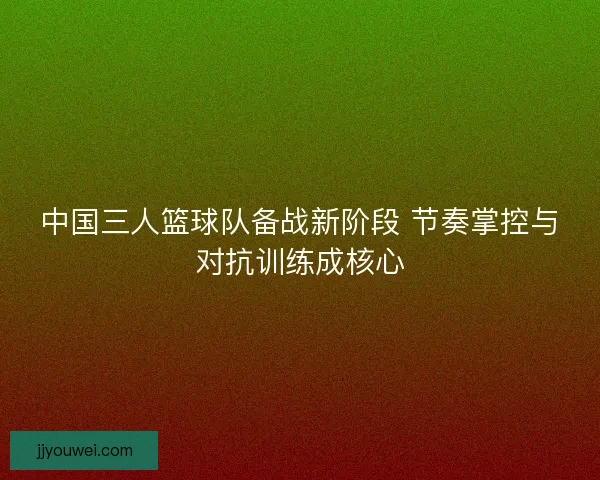 中国三人篮球队备战新阶段 节奏掌控与对抗训练成核心 中国三人篮球队备战新阶段 节奏掌控与对抗训练成核心