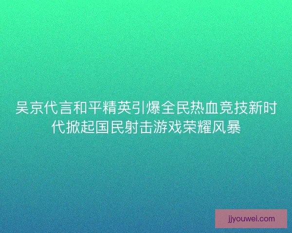 吴京代言和平精英引爆全民热血竞技新时代掀起国民射击游戏荣耀风暴 吴京代言和平精英引爆全民热血竞技新时代掀起国民射击游戏荣耀风暴