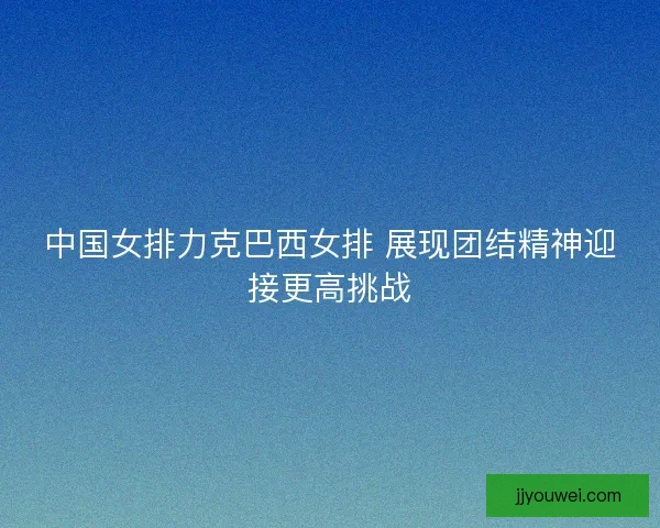 中国女排力克巴西女排 展现团结精神迎接更高挑战