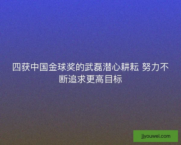 四获中国金球奖的武磊潜心耕耘 努力不断追求更高目标