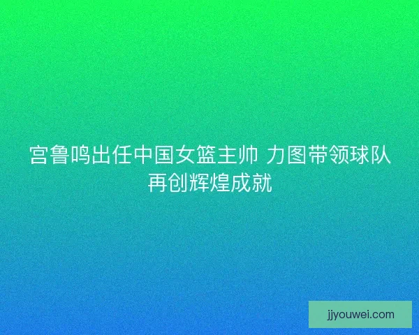 宫鲁鸣出任中国女篮主帅 力图带领球队再创辉煌成就 宫鲁鸣出任中国女篮主帅 力图带领球队再创辉煌成就