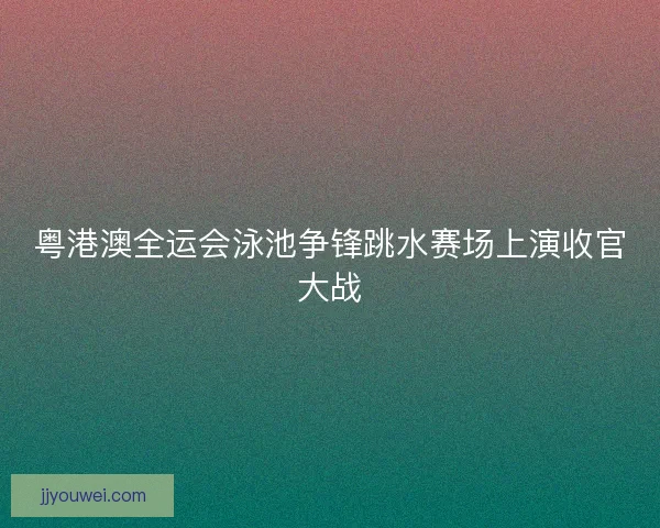 粤港澳全运会泳池争锋跳水赛场上演收官大战 粤港澳全运会泳池争锋跳水赛场上演收官大战