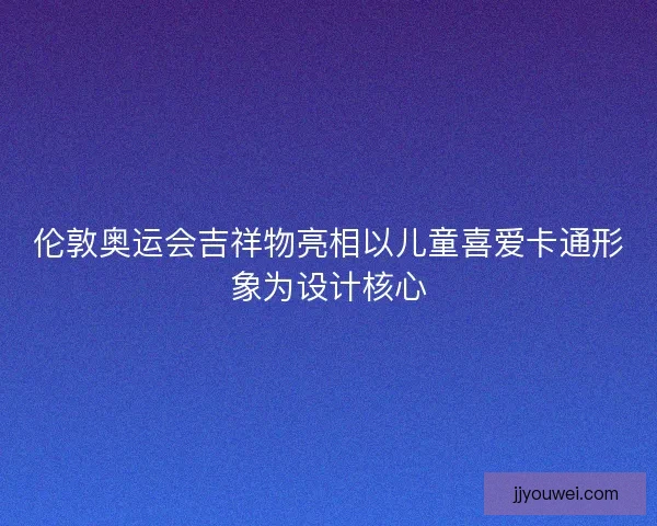 伦敦奥运会吉祥物亮相以儿童喜爱卡通形象为设计核心