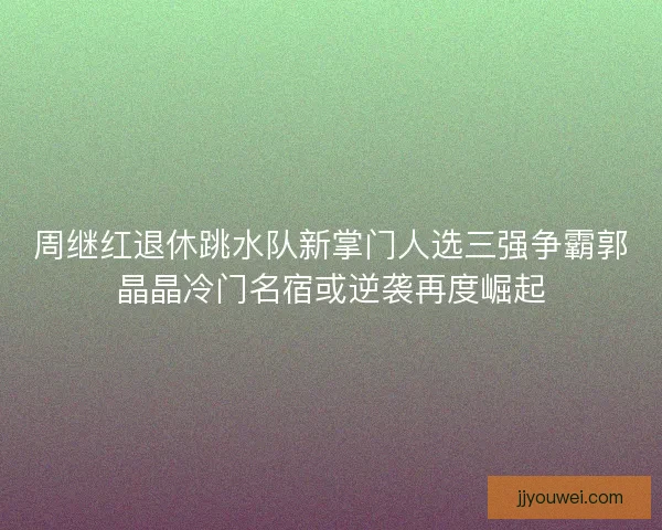 周继红退休跳水队新掌门人选三强争霸郭晶晶冷门名宿或逆袭再度崛起